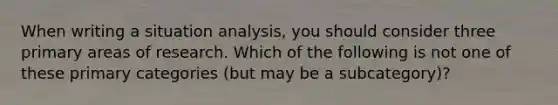 When writing a situation analysis, you should consider three primary areas of research. Which of the following is not one of these primary categories (but may be a subcategory)?