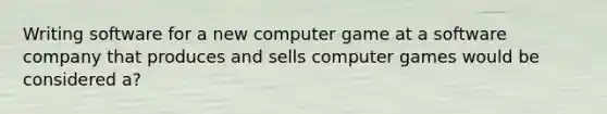 Writing software for a new computer game at a software company that produces and sells computer games would be considered a?