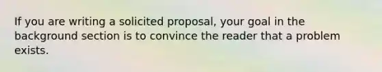 If you are writing a solicited proposal, your goal in the background section is to convince the reader that a problem exists.