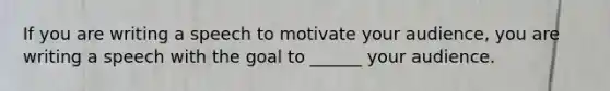 If you are writing a speech to motivate your audience, you are writing a speech with the goal to ______ your audience.