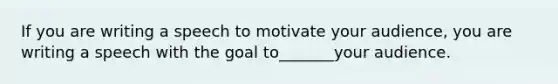 If you are writing a speech to motivate your audience, you are writing a speech with the goal to_______your audience.