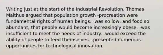 Writing just at the start of the Industrial Revolution, Thomas Malthus argued that population growth -procreation were fundamental rights of human beings. -was so low, and food so abundant, that people would become increasingly obese. -was insufficient to meet the needs of industry. -would exceed the ability of people to feed themselves. -presented numerous opportunities for technological innovation.