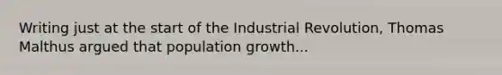 Writing just at the start of the Industrial Revolution, Thomas Malthus argued that population growth...