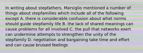 In writing about stepfathers, Marsiglio mentioned a number of things about stepfamilies which include all of the following except A. there is considerable confusion about what norms should guide stepfamily life B. the lack of shared meanings can cause problems for all involved C. the pull that networks exert can undermine attempts to strengthen the unity of the stepfamily D. negotiation and bargaining take time and effort and can cause bruised feelings