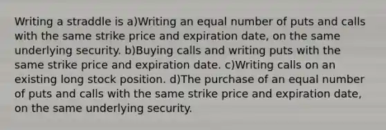 Writing a straddle is a)Writing an equal number of puts and calls with the same strike price and expiration date, on the same underlying security. b)Buying calls and writing puts with the same strike price and expiration date. c)Writing calls on an existing long stock position. d)The purchase of an equal number of puts and calls with the same strike price and expiration date, on the same underlying security.