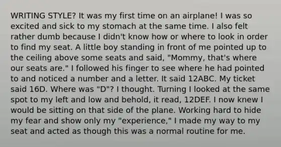 WRITING STYLE? It was my first time on an airplane! I was so excited and sick to my stomach at the same time. I also felt rather dumb because I didn't know how or where to look in order to find my seat. A little boy standing in front of me pointed up to the ceiling above some seats and said, "Mommy, that's where our seats are." I followed his finger to see where he had pointed to and noticed a number and a letter. It said 12ABC. My ticket said 16D. Where was "D"? I thought. Turning I looked at the same spot to my left and low and behold, it read, 12DEF. I now knew I would be sitting on that side of the plane. Working hard to hide my fear and show only my "experience," I made my way to my seat and acted as though this was a normal routine for me.