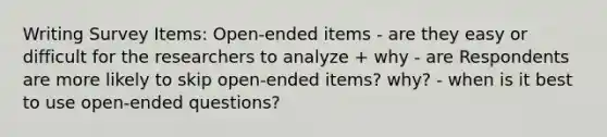 Writing Survey Items: Open-ended items - are they easy or difficult for the researchers to analyze + why - are Respondents are more likely to skip open-ended items? why? - when is it best to use open-ended questions?