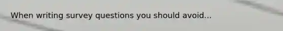 When writing survey questions you should avoid...