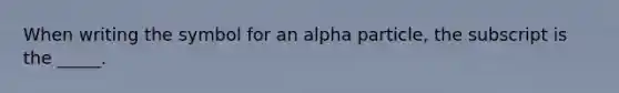 When writing the symbol for an alpha particle, the subscript is the _____.