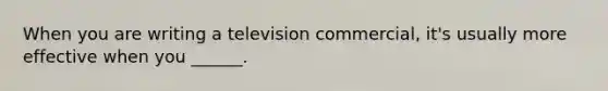 When you are writing a television commercial, it's usually more effective when you ______.