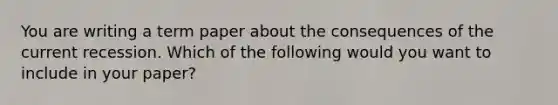 You are writing a term paper about the consequences of the current recession. Which of the following would you want to include in your paper?