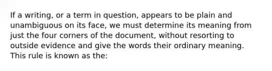 If a writing, or a term in question, appears to be plain and unambiguous on its face, we must determine its meaning from just the four corners of the document, without resorting to outside evidence and give the words their ordinary meaning. This rule is known as the: