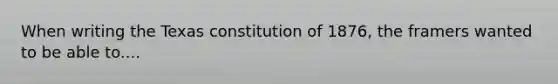 When writing the Texas constitution of 1876, the framers wanted to be able to....