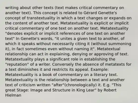 writing about other texts (text makes critical commentary on another text). This concept is related to Gérard Genette's concept of transtextuality in which a text changes or expands on the content of another text. Metatextuality is explicit or implicit critical commentary of one text on another text. Metatextuality "denotes explicit or implicit references of one text on another text" In Genette's words, "it unites a given text to another, of which it speaks without necessarily citing it (without summoning it), in fact sometimes even without naming it". Metatextual relationship can act in explaining, denying or approving of text. Metatextuality plays a significant role in establishing the "reputation" of a writer. Conversely the absence of metatexts for a text diminishes it and restricts its appeal. Example: Metatextuality is a book of commentary on a literary text. Metatextuality is the relationship between a text and another text of criticism written "after"(chronologically) it. E.g. "This great Stage: Image and Structure in King Lear" by Robert Hielman