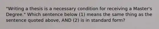 "Writing a thesis is a necessary condition for receiving a Master's Degree." Which sentence below (1) means the same thing as the sentence quoted above, AND (2) is in standard form?