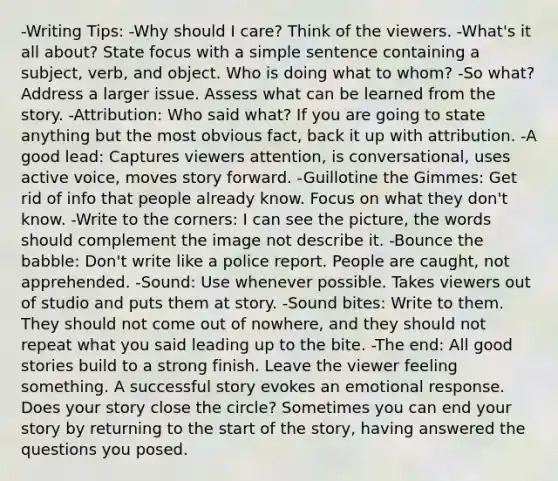 -Writing Tips: -Why should I care? Think of the viewers. -What's it all about? State focus with a simple sentence containing a subject, verb, and object. Who is doing what to whom? -So what? Address a larger issue. Assess what can be learned from the story. -Attribution: Who said what? If you are going to state anything but the most obvious fact, back it up with attribution. -A good lead: Captures viewers attention, is conversational, uses active voice, moves story forward. -Guillotine the Gimmes: Get rid of info that people already know. Focus on what they don't know. -Write to the corners: I can see the picture, the words should complement the image not describe it. -Bounce the babble: Don't write like a police report. People are caught, not apprehended. -Sound: Use whenever possible. Takes viewers out of studio and puts them at story. -Sound bites: Write to them. They should not come out of nowhere, and they should not repeat what you said leading up to the bite. -The end: All good stories build to a strong finish. Leave the viewer feeling something. A successful story evokes an emotional response. Does your story close the circle? Sometimes you can end your story by returning to the start of the story, having answered the questions you posed.