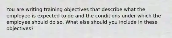 You are writing training objectives that describe what the employee is expected to do and the conditions under which the employee should do so. What else should you include in these objectives?