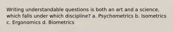 Writing understandable questions is both an art and a science, which falls under which discipline? a. Psychometrics b. Isometrics c. Ergonomics d. Biometrics