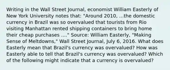 Writing in the Wall Street Journal​, economist William Easterly of New York University notes​ that: "Around ​2010, ...the domestic currency in Brazil was so overvalued that tourists from Rio visiting Manhattan rented shipping containers to bring home their cheap purchases ...." ​Source: William​ Easterly, "Making Sense of ​Meltdowns," Wall Street Journal​, July​ 6, 2016. What does Easterly mean that​ Brazil's currency was​ overvalued? How was Easterly able to tell that​ Brazil's currency was​ overvalued? Which of the following might indicate that a currency is​ overvalued?