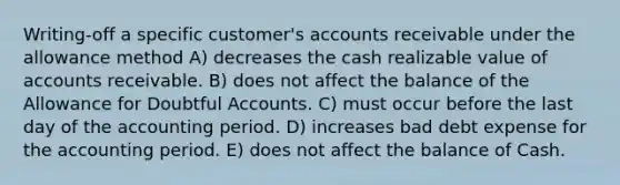 Writing-off a specific customer's accounts receivable under the allowance method A) decreases the cash realizable value of accounts receivable. B) does not affect the balance of the Allowance for Doubtful Accounts. C) must occur before the last day of the accounting period. D) increases bad debt expense for the accounting period. E) does not affect the balance of Cash.