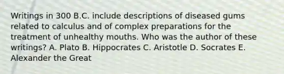 Writings in 300 B.C. include descriptions of diseased gums related to calculus and of complex preparations for the treatment of unhealthy mouths. Who was the author of these writings? A. Plato B. Hippocrates C. Aristotle D. Socrates E. Alexander the Great