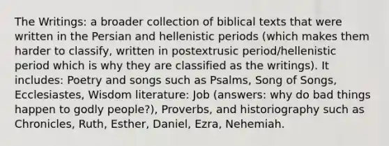 The Writings: a broader collection of biblical texts that were written in the Persian and hellenistic periods (which makes them harder to classify, written in postextrusic period/hellenistic period which is why they are classified as the writings). It includes: Poetry and songs such as Psalms, Song of Songs, Ecclesiastes, Wisdom literature: Job (answers: why do bad things happen to godly people?), Proverbs, and historiography such as Chronicles, Ruth, Esther, Daniel, Ezra, Nehemiah.