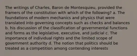 The writings of Charles, Baron de Montesquieu, provided the framers of the constitution with which of the following? a. The foundations of modern mechanics and physics that were translated into governing concepts such as checks and balances b. his discussion of the classification of governmental functions and forms as the legislative, executive, and judicial c. The importance of individual rights and the limited scope of government authority d. The notion that politics should be treated as a competition among contending interests