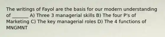 The writings of Fayol are the basis for our modern understanding of _______ A) Three 3 managerial skills B) The four P's of Marketing C) The key managerial roles D) The 4 functions of MNGMNT