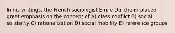 In his writings, the French sociologist Emile Durkheim placed great emphasis on the concept of A) class conflict B) social solidarity C) rationalization D) <a href='https://www.questionai.com/knowledge/kwMCQRIHge-social-mobility' class='anchor-knowledge'>social mobility</a> E) reference groups