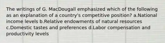 The writings of G. MacDougall emphasized which of the following as an explanation of a country's competitive position? a.National income levels b.Relative endowments of natural resources c.Domestic tastes and preferences d.Labor compensation and productivity levels