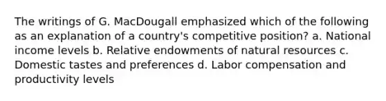 The writings of G. MacDougall emphasized which of the following as an explanation of a country's competitive position? a. National income levels b. Relative endowments of natural resources c. Domestic tastes and preferences d. Labor compensation and productivity levels