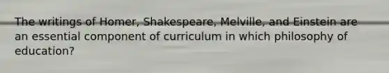 The writings of Homer, Shakespeare, Melville, and Einstein are an essential component of curriculum in which philosophy of education?