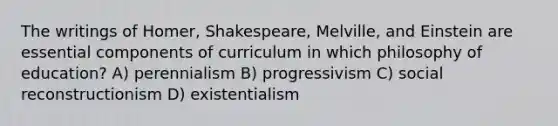 The writings of Homer, Shakespeare, Melville, and Einstein are essential components of curriculum in which philosophy of education? A) perennialism B) progressivism C) social reconstructionism D) existentialism