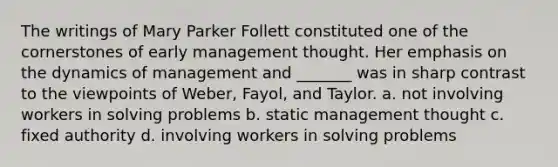 The writings of Mary Parker Follett constituted one of the cornerstones of early management thought. Her emphasis on the dynamics of management and _______ was in sharp contrast to the viewpoints of Weber, Fayol, and Taylor. a. not involving workers in solving problems b. static management thought c. fixed authority d. involving workers in solving problems