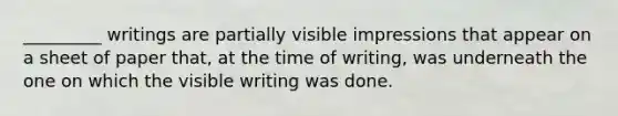 _________ writings are partially visible impressions that appear on a sheet of paper that, at the time of writing, was underneath the one on which the visible writing was done.