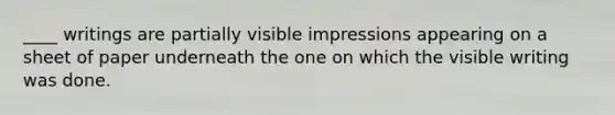 ____ writings are partially visible impressions appearing on a sheet of paper underneath the one on which the visible writing was done.