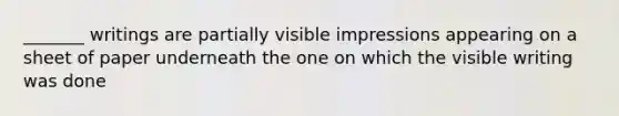 _______ writings are partially visible impressions appearing on a sheet of paper underneath the one on which the visible writing was done