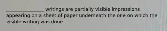 ________________ writings are partially visible impressions appearing on a sheet of paper underneath the one on which the visible writing was done