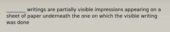 ________ writings are partially visible impressions appearing on a sheet of paper underneath the one on which the visible writing was done