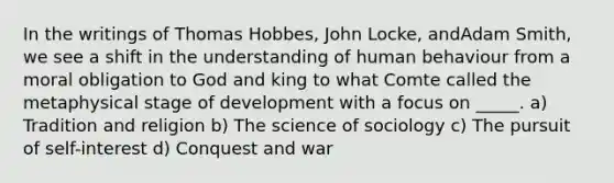 In the writings of Thomas Hobbes, John Locke, andAdam Smith, we see a shift in the understanding of human behaviour from a moral obligation to God and king to what Comte called the metaphysical stage of development with a focus on _____. a) Tradition and religion b) The science of sociology c) The pursuit of self-interest d) Conquest and war