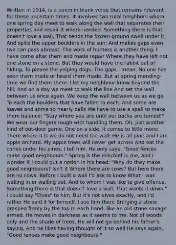 Written in 1914, is a poem in blank verse that remains relevant for these uncertain times. It involves two rural neighbors whom one spring day meet to walk along the wall that separates their properties and repair it where needed. Something there is that doesn't love a wall, That sends the frozen-ground-swell under it, And spills the upper boulders in the sun; And makes gaps even two can pass abreast. The work of hunters is another thing: I have come after them and made repair Where they have left not one stone on a stone, But they would have the rabbit out of hiding, To please the yelping dogs. The gaps I mean, No one has seen them made or heard them made, But at spring mending-time we find them there. I let my neighbour know beyond the hill; And on a day we meet to walk the line And set the wall between us once again. We keep the wall between us as we go. To each the boulders that have fallen to each. And some are loaves and some so nearly balls We have to use a spell to make them balance: "Stay where you are until our backs are turned!" We wear our fingers rough with handling them. Oh, just another kind of out-door game, One on a side. It comes to little more: There where it is we do not need the wall: He is all pine and I am apple orchard. My apple trees will never get across And eat the cones under his pines, I tell him. He only says, "Good fences make good neighbours." Spring is the mischief in me, and I wonder If I could put a notion in his head: "Why do they make good neighbours? Isn't it Where there are cows? But here there are no cows. Before I built a wall I'd ask to know What I was walling in or walling out, And to whom I was like to give offence. Something there is that doesn't love a wall, That wants it down." I could say "Elves" to him, But it's not elves exactly, and I'd rather He said it for himself. I see him there Bringing a stone grasped firmly by the top In each hand, like an old-stone savage armed. He moves in darkness as it seems to me, Not of woods only and the shade of trees. He will not go behind his father's saying, And he likes having thought of it so well He says again, "Good fences make good neighbours."