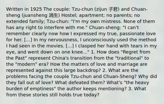 Written in 1925 The couple: Tzu-chun (zijun 子君) and Chuan-sheng (juansheng 涓生) Hostel; apartment; no parents; no extended family; Tzu-chun: "I'm my own mistress. None of them has any right to interfere with me." Chuan-sheng: "I can't remember clearly now how I expressed my true, passionate love for her. [...] In my nervousness, I unconsciously used the method I had seen in the movies. [...] I clasped her hand with tears in my eye, and went down on one knee..." 1. How does "Regret from the Past" represent China's transition from the "traditional" to the "modern" era? How the matters of love and marriage are represented against this large backdrop? 2. What are the problems facing the couple Tzu-chun and Chuan-Sheng? Why did they fall out of love? What defeated them? What's "the heavy burden of emptiness" the author keeps mentioning? 3. What from these stories still holds true today?