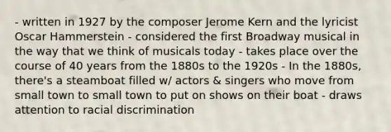 - written in 1927 by the composer Jerome Kern and the lyricist Oscar Hammerstein - considered the first Broadway musical in the way that we think of musicals today - takes place over the course of 40 years from the 1880s to the 1920s - In the 1880s, there's a steamboat filled w/ actors & singers who move from small town to small town to put on shows on their boat - draws attention to racial discrimination