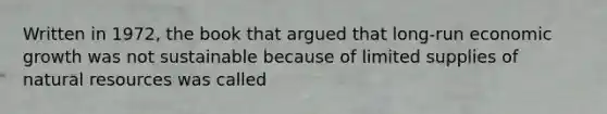 Written in 1972, the book that argued that long-run economic growth was not sustainable because of limited supplies of natural resources was called