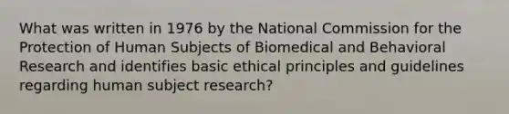 What was written in 1976 by the National Commission for the Protection of Human Subjects of Biomedical and Behavioral Research and identifies basic ethical principles and guidelines regarding human subject research?