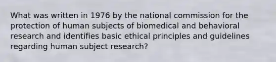 What was written in 1976 by the national commission for the protection of human subjects of biomedical and behavioral research and identifies basic ethical principles and guidelines regarding human subject research?