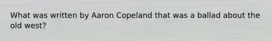 What was written by Aaron Copeland that was a ballad about the old west?