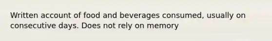 Written account of food and beverages consumed, usually on consecutive days. Does not rely on memory