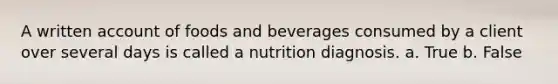 A written account of foods and beverages consumed by a client over several days is called a nutrition diagnosis. a. True b. False