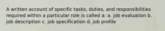 A written account of specific tasks, duties, and responsibilities required within a particular role is called a: a. job evaluation b. job description c. job specification d. job profile